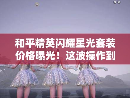 和平精英閃耀星光套裝價格曝光！這波操作到底值不值得氪？